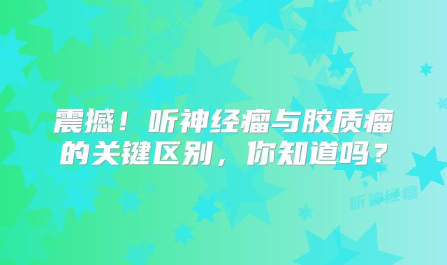 震撼！听神经瘤与胶质瘤的关键区别，你知道吗？