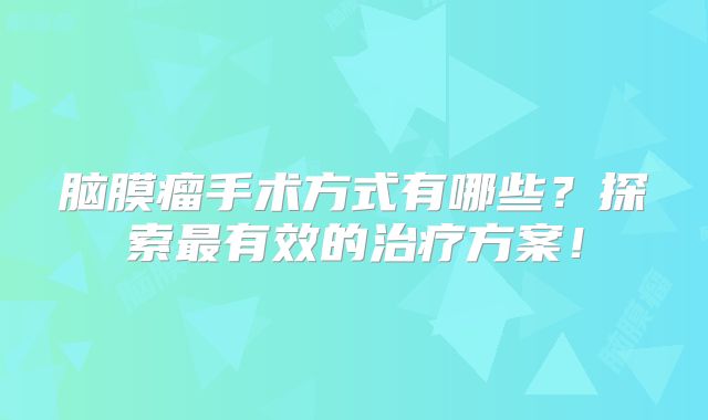 脑膜瘤手术方式有哪些？探索最有效的治疗方案！