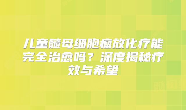 儿童髓母细胞瘤放化疗能完全治愈吗？深度揭秘疗效与希望
