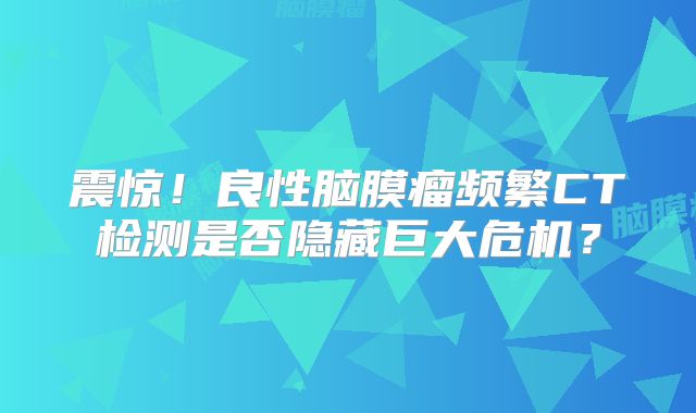 震惊！良性脑膜瘤频繁CT检测是否隐藏巨大危机？