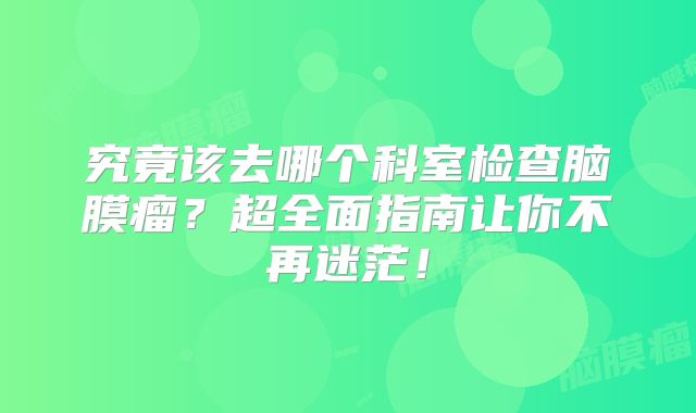 究竟该去哪个科室检查脑膜瘤？超全面指南让你不再迷茫！