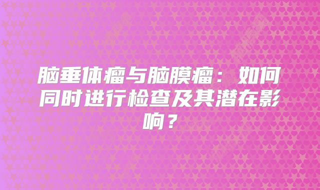 脑垂体瘤与脑膜瘤：如何同时进行检查及其潜在影响？