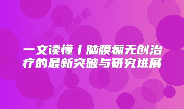 一文读懂丨脑膜瘤无创治疗的最新突破与研究进展