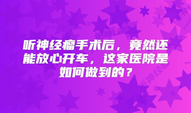 听神经瘤手术后，竟然还能放心开车，这家医院是如何做到的？