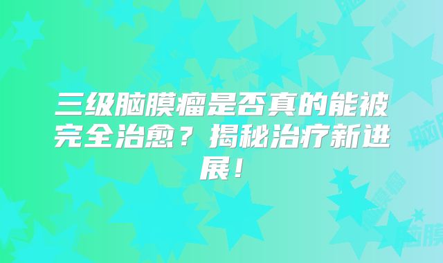 三级脑膜瘤是否真的能被完全治愈？揭秘治疗新进展！