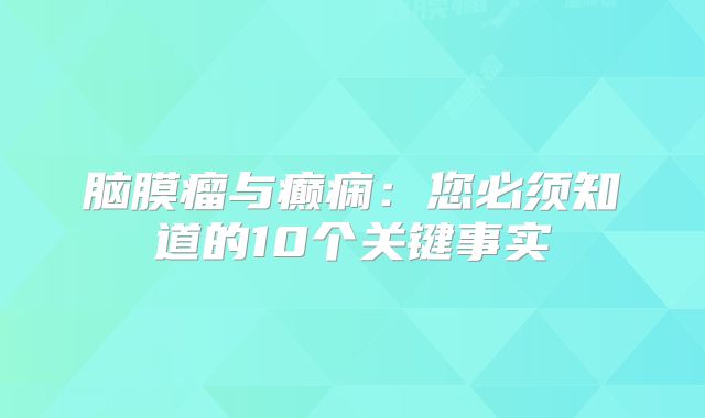 脑膜瘤与癫痫：您必须知道的10个关键事实