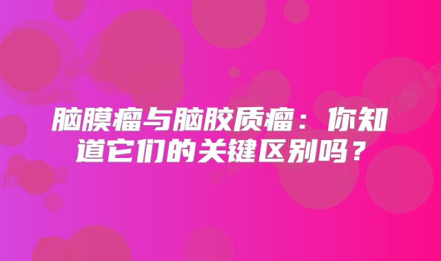 脑膜瘤与脑胶质瘤：你知道它们的关键区别吗？
