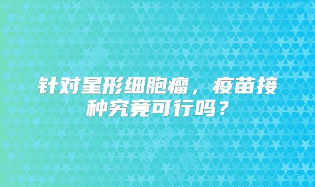 针对星形细胞瘤，疫苗接种究竟可行吗？