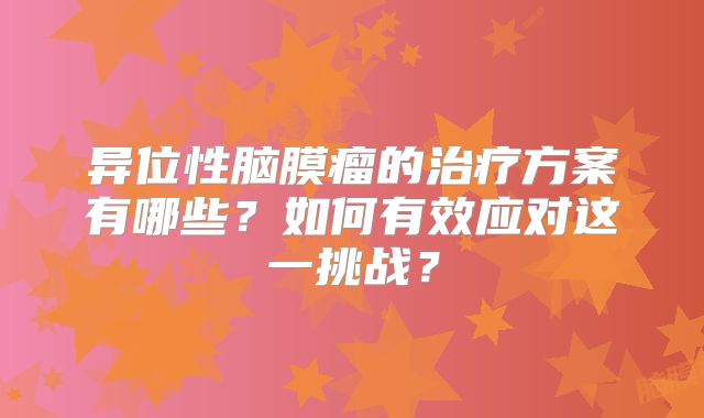 异位性脑膜瘤的治疗方案有哪些？如何有效应对这一挑战？