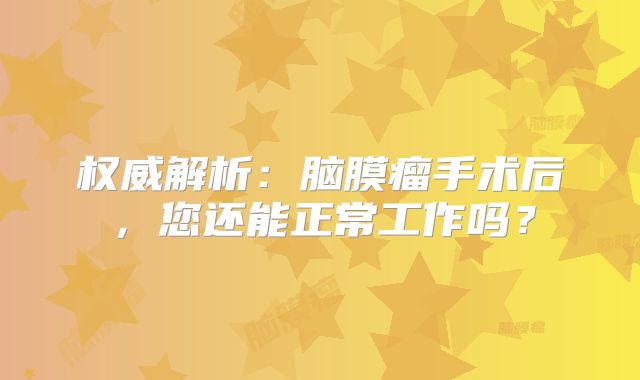 权威解析：脑膜瘤手术后，您还能正常工作吗？