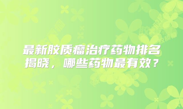 最新胶质瘤治疗药物排名揭晓，哪些药物最有效？
