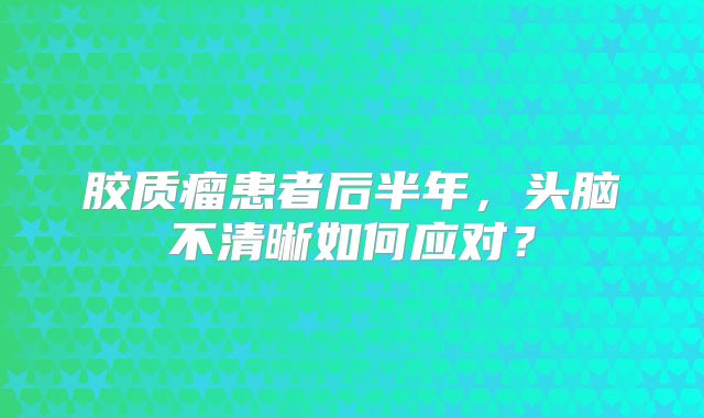 胶质瘤患者后半年，头脑不清晰如何应对？