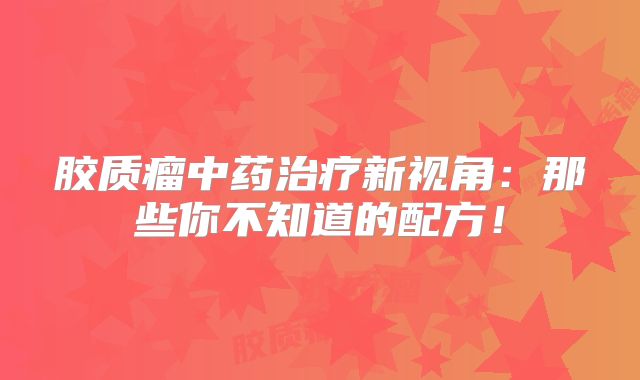 胶质瘤中药治疗新视角：那些你不知道的配方！
