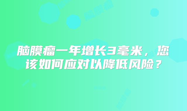 脑膜瘤一年增长3毫米，您该如何应对以降低风险？