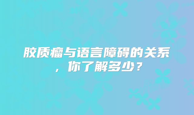 胶质瘤与语言障碍的关系，你了解多少？