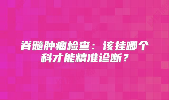 脊髓肿瘤检查：该挂哪个科才能精准诊断？