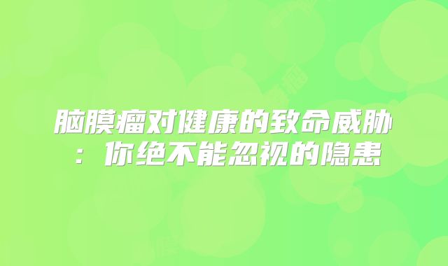 脑膜瘤对健康的致命威胁：你绝不能忽视的隐患