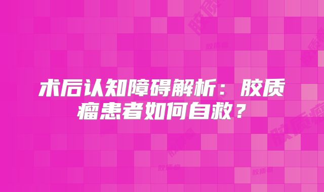 术后认知障碍解析：胶质瘤患者如何自救？
