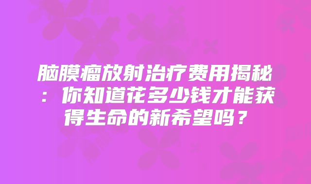 脑膜瘤放射治疗费用揭秘：你知道花多少钱才能获得生命的新希望吗？