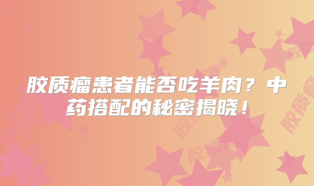 胶质瘤患者能否吃羊肉？中药搭配的秘密揭晓！
