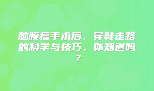 脑膜瘤手术后，穿鞋走路的科学与技巧，你知道吗？