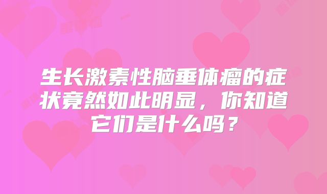 生长激素性脑垂体瘤的症状竟然如此明显，你知道它们是什么吗？