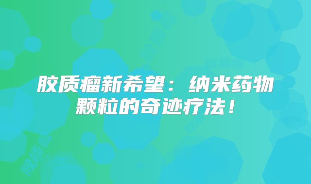胶质瘤新希望：纳米药物颗粒的奇迹疗法！