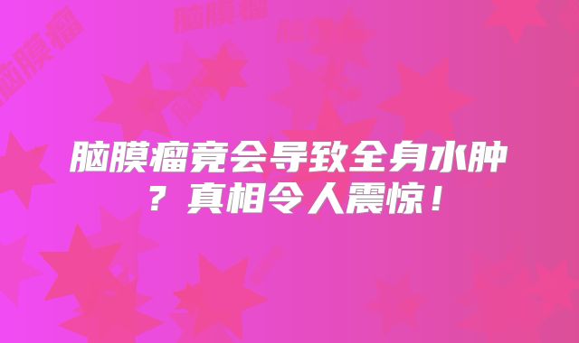 脑膜瘤竟会导致全身水肿？真相令人震惊！