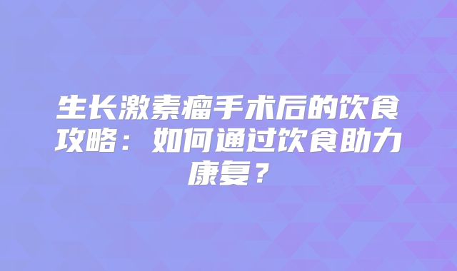 生长激素瘤手术后的饮食攻略：如何通过饮食助力康复？