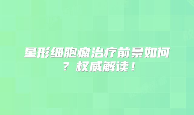 星形细胞瘤治疗前景如何？权威解读！