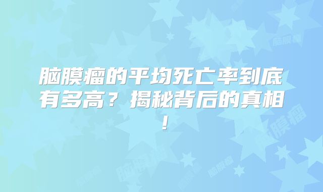脑膜瘤的平均死亡率到底有多高？揭秘背后的真相！