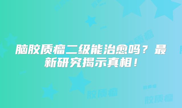 脑胶质瘤二级能治愈吗？最新研究揭示真相！