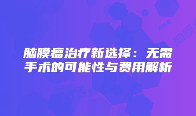 脑膜瘤治疗新选择：无需手术的可能性与费用解析
