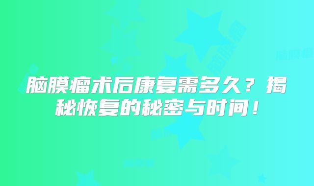 脑膜瘤术后康复需多久？揭秘恢复的秘密与时间！