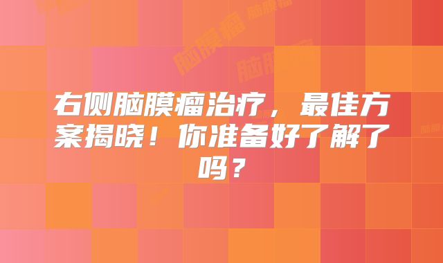 右侧脑膜瘤治疗，最佳方案揭晓！你准备好了解了吗？