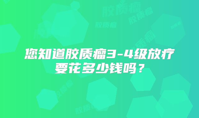 您知道胶质瘤3-4级放疗要花多少钱吗？
