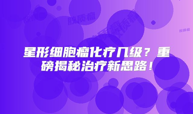 星形细胞瘤化疗几级？重磅揭秘治疗新思路！