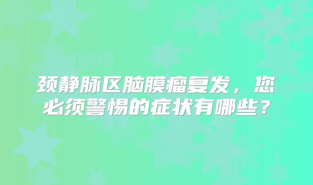 颈静脉区脑膜瘤复发，您必须警惕的症状有哪些？