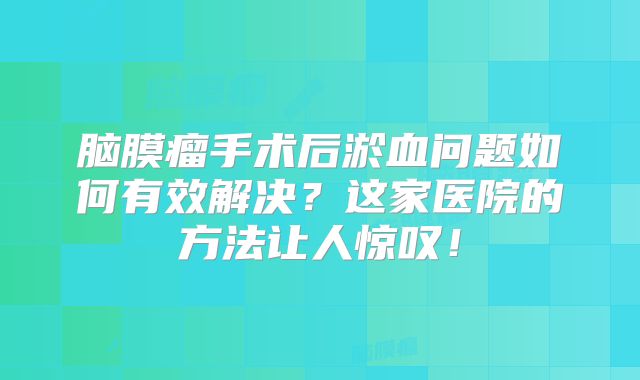脑膜瘤手术后淤血问题如何有效解决？这家医院的方法让人惊叹！