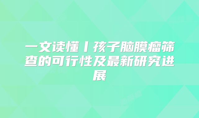 一文读懂丨孩子脑膜瘤筛查的可行性及最新研究进展