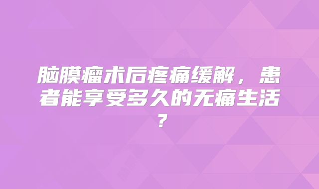 脑膜瘤术后疼痛缓解，患者能享受多久的无痛生活？