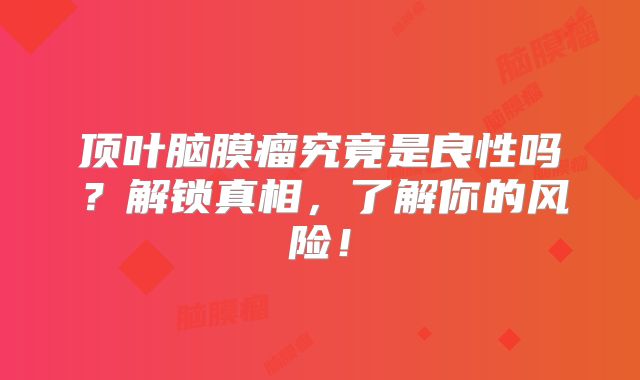 顶叶脑膜瘤究竟是良性吗？解锁真相，了解你的风险！