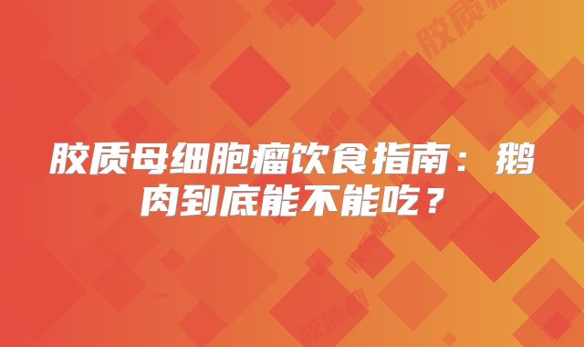 胶质母细胞瘤饮食指南：鹅肉到底能不能吃？