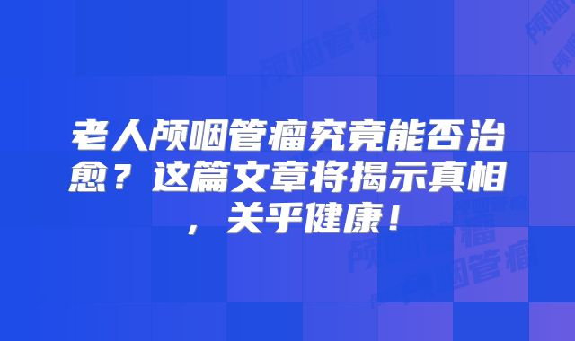 老人颅咽管瘤究竟能否治愈？这篇文章将揭示真相，关乎健康！