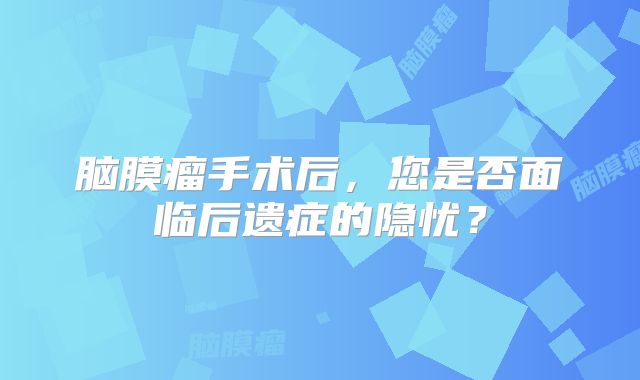 脑膜瘤手术后，您是否面临后遗症的隐忧？