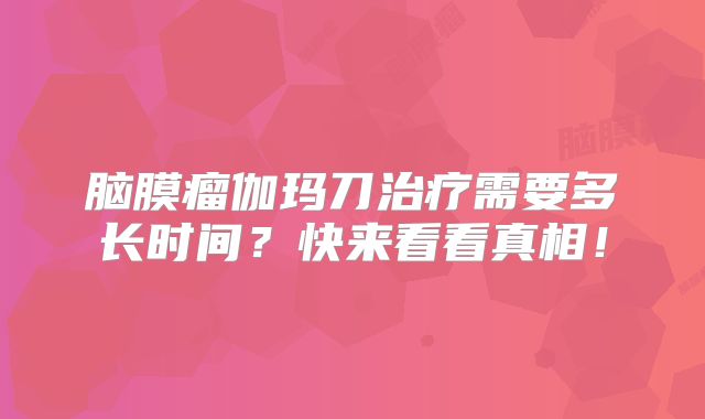 脑膜瘤伽玛刀治疗需要多长时间？快来看看真相！