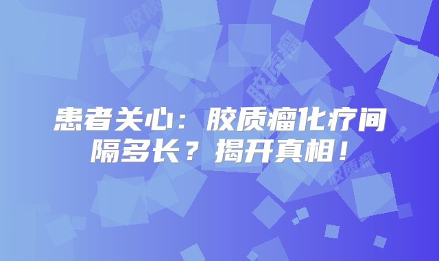 患者关心：胶质瘤化疗间隔多长？揭开真相！