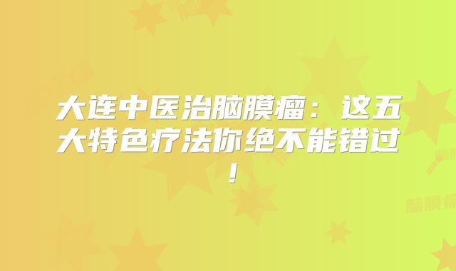 大连中医治脑膜瘤：这五大特色疗法你绝不能错过！