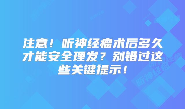 注意！听神经瘤术后多久才能安全理发？别错过这些关键提示！