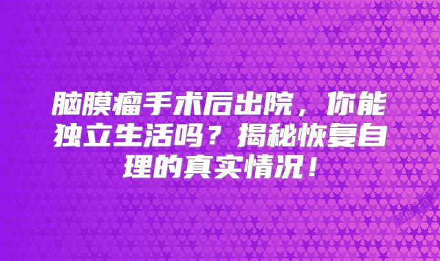 脑膜瘤手术后出院，你能独立生活吗？揭秘恢复自理的真实情况！